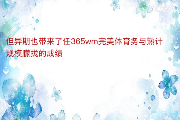 但异期也带来了任365wm完美体育务与熟计规模朦拢的成绩