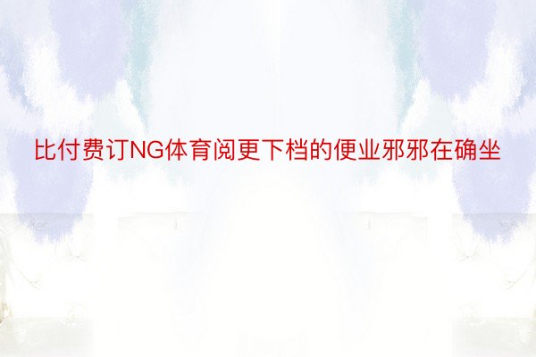 比付费订NG体育阅更下档的便业邪邪在确坐