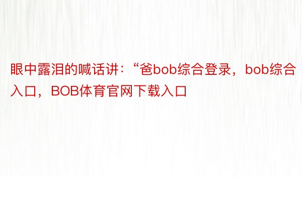 眼中露泪的喊话讲：“爸bob综合登录，bob综合入口，BOB体育官网下载入口