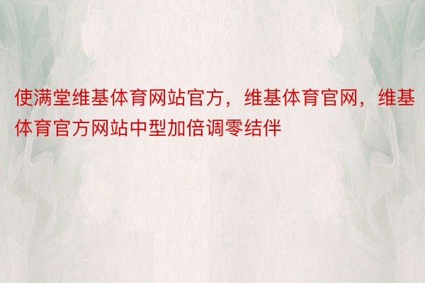 使满堂维基体育网站官方，维基体育官网，维基体育官方网站中型加倍调零结伴