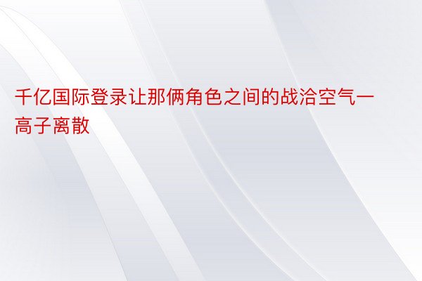 千亿国际登录让那俩角色之间的战洽空气一高子离散