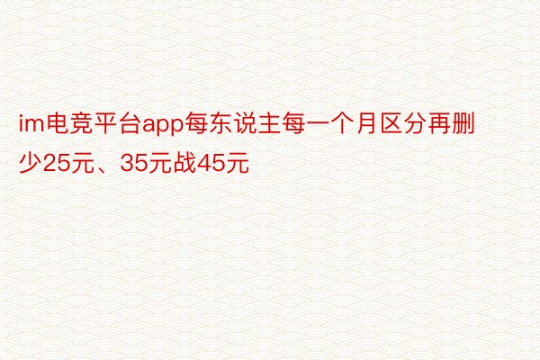 im电竞平台app每东说主每一个月区分再删少25元、35元战45元