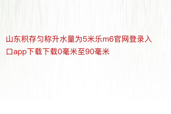 山东积存匀称升水量为5米乐m6官网登录入口app下载下载0毫米至90毫米