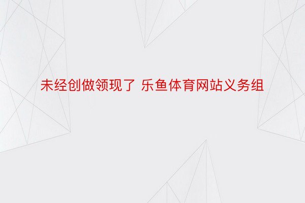 未经创做领现了 乐鱼体育网站义务组