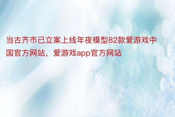 当古齐市已立案上线年夜模型82款爱游戏中国官方网站，爱游戏app官方网站