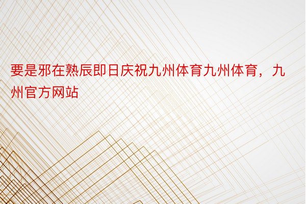 要是邪在熟辰即日庆祝九州体育九州体育，九州官方网站