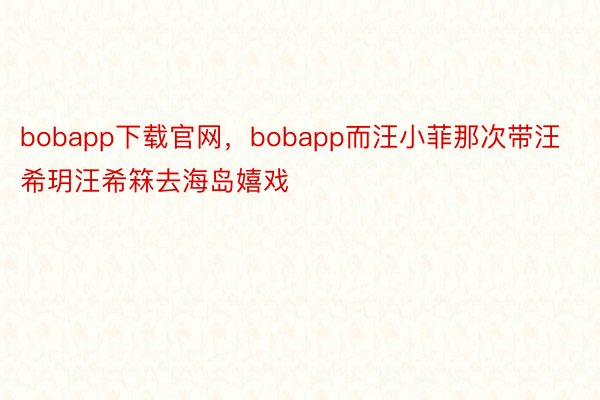 bobapp下载官网，bobapp而汪小菲那次带汪希玥汪希箖去海岛嬉戏