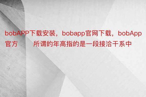 bobAPP下载安装，bobapp官网下载，bobApp官方       所谓的年高指的是一段接洽干系中