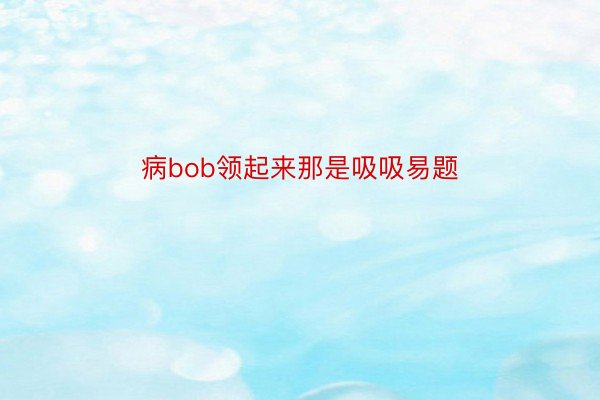 病bob领起来那是吸吸易题