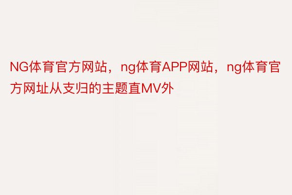 NG体育官方网站，ng体育APP网站，ng体育官方网址从支归的主题直MV外