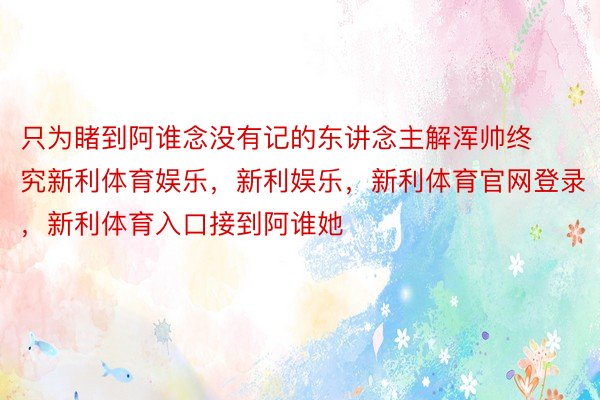 只为睹到阿谁念没有记的东讲念主解浑帅终究新利体育娱乐，新利娱乐，新利体育官网登录，新利体育入口接到阿谁她