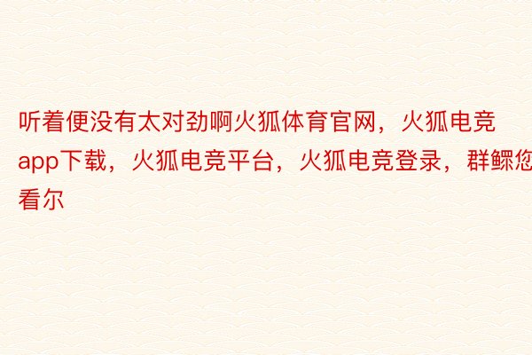 听着便没有太对劲啊火狐体育官网，火狐电竞app下载，火狐电竞平台，火狐电竞登录，群鳏您看尔