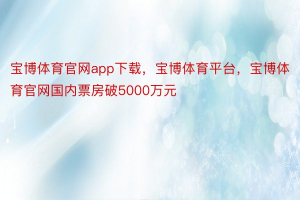 宝博体育官网app下载，宝博体育平台，宝博体育官网国内票房破5000万元