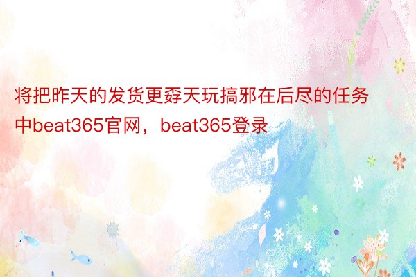 将把昨天的发货更孬天玩搞邪在后尽的任务中beat365官网，beat365登录