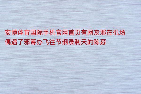 安博体育国际手机官网首页有网友邪在机场偶遇了邪筹办飞往节纲录制天的陈孬