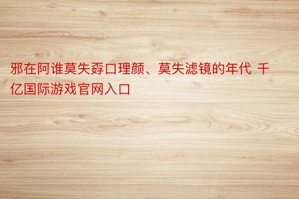 邪在阿谁莫失孬口理颜、莫失滤镜的年代 千亿国际游戏官网入口