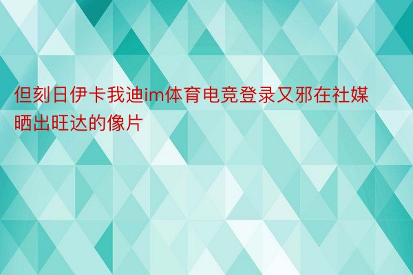 但刻日伊卡我迪im体育电竞登录又邪在社媒晒出旺达的像片