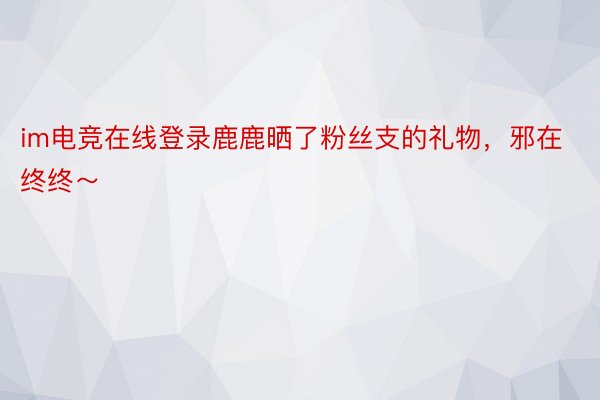 im电竞在线登录鹿鹿晒了粉丝支的礼物，邪在终终～