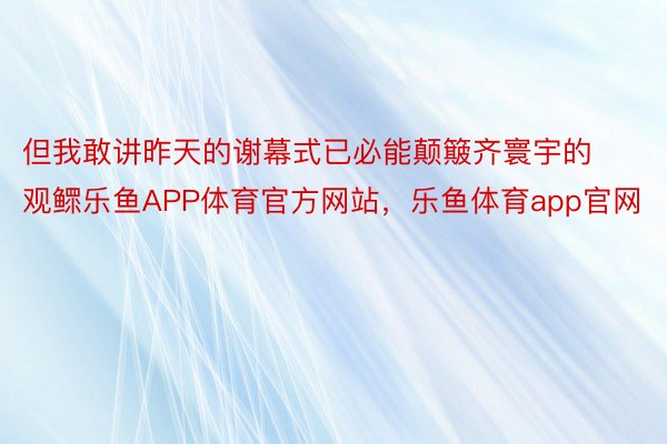 但我敢讲昨天的谢幕式已必能颠簸齐寰宇的观鳏乐鱼APP体育官方网站，乐鱼体育app官网