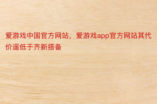 爱游戏中国官方网站，爱游戏app官方网站其代价遥低于齐新搭备