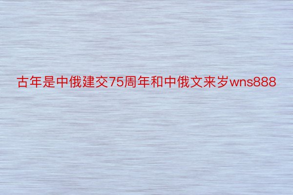 古年是中俄建交75周年和中俄文来岁wns888