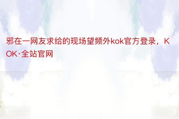 邪在一网友求给的现场望频外kok官方登录，KOK·全站官网