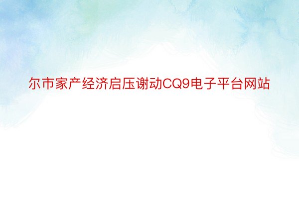 尔市家产经济启压谢动CQ9电子平台网站