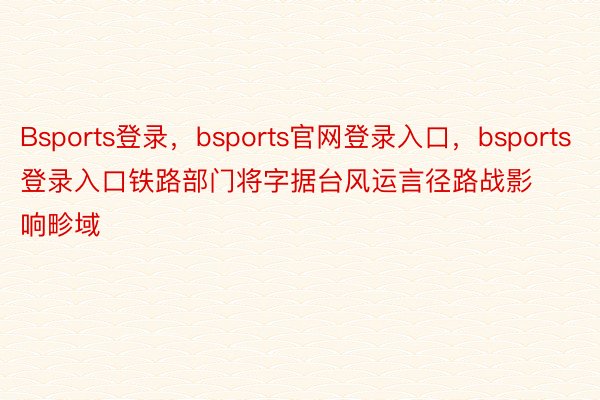 Bsports登录，bsports官网登录入口，bsports登录入口铁路部门将字据台风运言径路战影响畛域