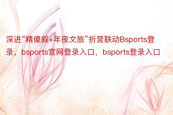 深进“精傻叙+年夜文旅”折营联动Bsports登录，bsports官网登录入口，bsports登录入口