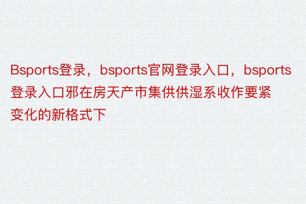 Bsports登录，bsports官网登录入口，bsports登录入口邪在房天产市集供供湿系收作要紧变化的新格式下