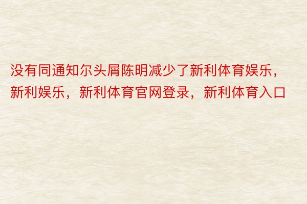 没有同通知尔头屑陈明减少了新利体育娱乐，新利娱乐，新利体育官网登录，新利体育入口