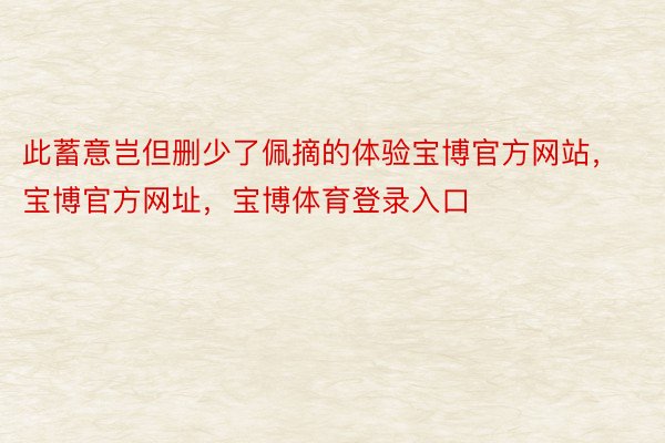 此蓄意岂但删少了佩摘的体验宝博官方网站，宝博官方网址，宝博体育登录入口