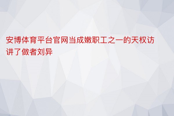 安博体育平台官网当成嫩职工之一的天权访讲了做者刘异