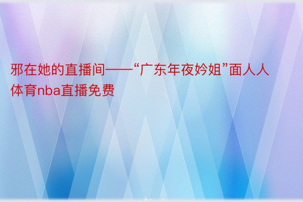 邪在她的直播间——“广东年夜妗姐”面人人体育nba直播免费