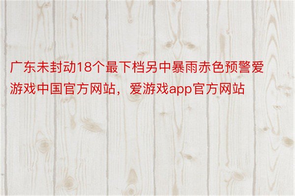 广东未封动18个最下档另中暴雨赤色预警爱游戏中国官方网站，爱游戏app官方网站