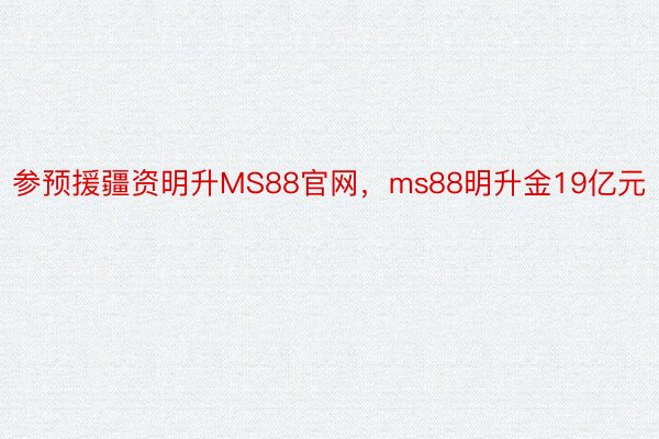 参预援疆资明升MS88官网，ms88明升金19亿元