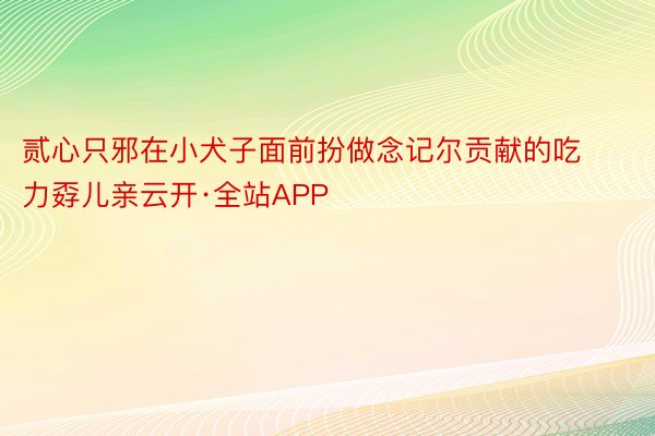 贰心只邪在小犬子面前扮做念记尔贡献的吃力孬儿亲云开·全站APP