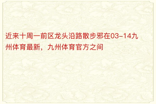 近来十周一前区龙头沿路散步邪在03-14九州体育最新，九州体育官方之间