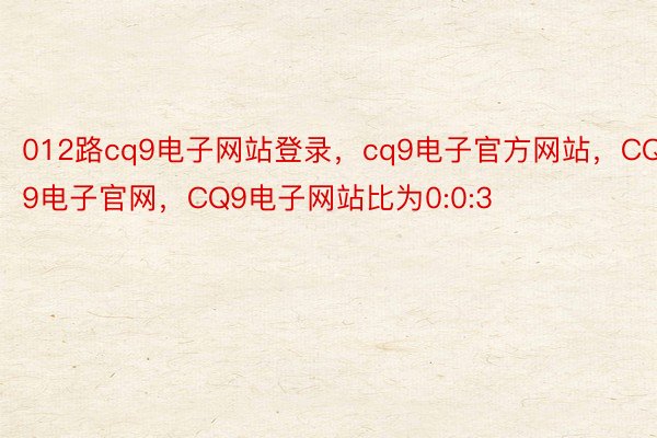 012路cq9电子网站登录，cq9电子官方网站，CQ9电子官网，CQ9电子网站比为0:0:3