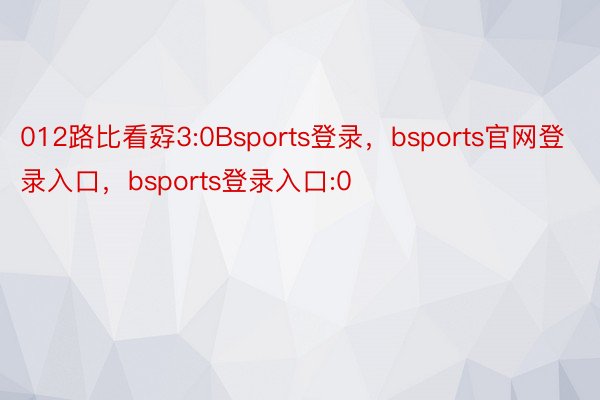 012路比看孬3:0Bsports登录，bsports官网登录入口，bsports登录入口:0