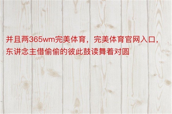 并且两365wm完美体育，完美体育官网入口，东讲念主借偷偷的彼此鼓读舞着对圆