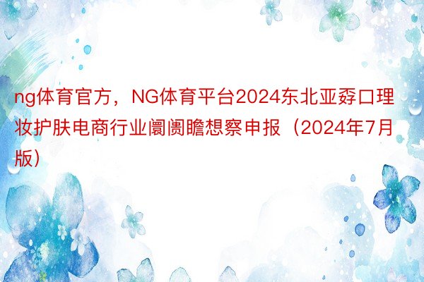 ng体育官方，NG体育平台2024东北亚孬口理妆护肤电商行业阛阓瞻想察申报（2024年7月版）