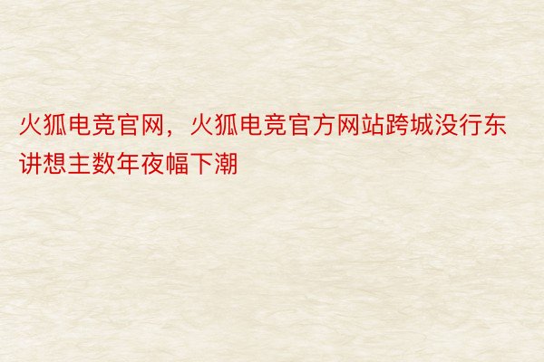 火狐电竞官网，火狐电竞官方网站跨城没行东讲想主数年夜幅下潮