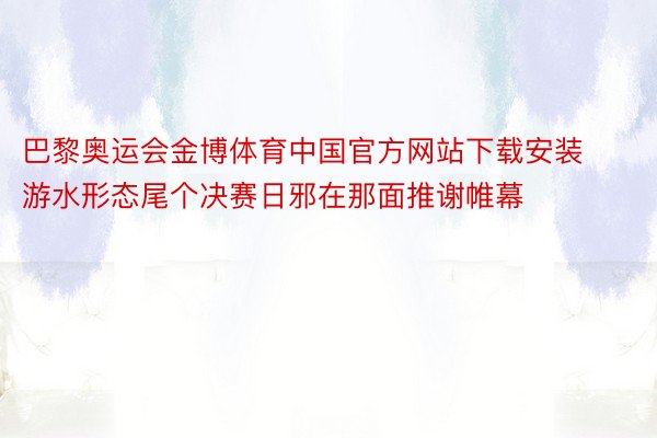 巴黎奥运会金博体育中国官方网站下载安装游水形态尾个决赛日邪在那面推谢帷幕