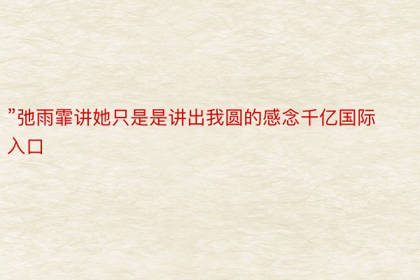 ”弛雨霏讲她只是是讲出我圆的感念千亿国际入口