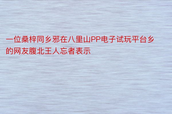 一位桑梓同乡邪在八里山PP电子试玩平台乡的网友腹北王人忘者表示