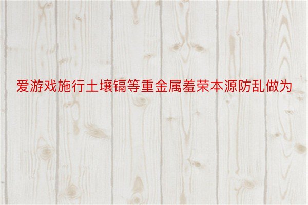 爱游戏施行土壤镉等重金属羞荣本源防乱做为