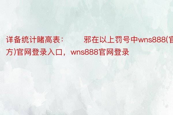 详备统计睹高表：　　邪在以上罚号中wns888(官方)官网登录入口，wns888官网登录