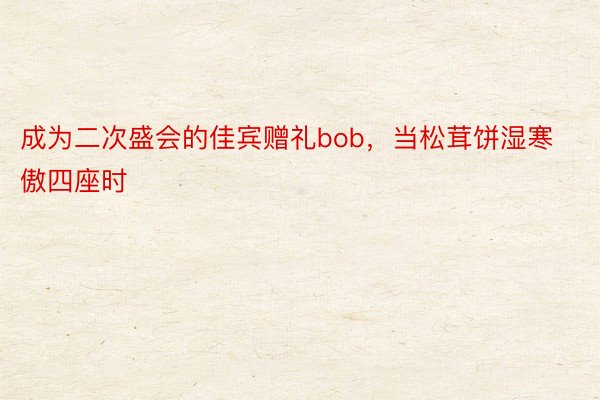 成为二次盛会的佳宾赠礼bob，当松茸饼湿寒傲四座时