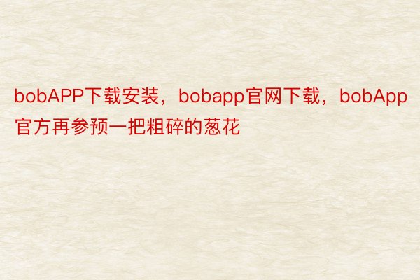 bobAPP下载安装，bobapp官网下载，bobApp官方再参预一把粗碎的葱花